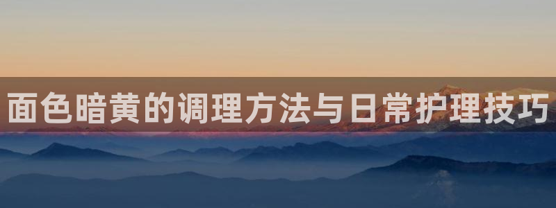 面色暗黄的调理方法与日常护理技巧